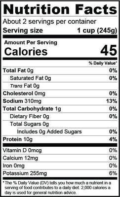 Nutrition Facts about 2 servings per container serving size 1 cup (245g), calories 45, sodium 310mg 13%, total carbohydrate 1g, protein 10g 4%, calcium 12mg, potassium 255mg 6%