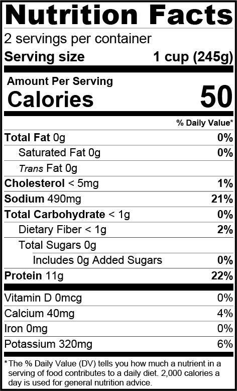Nutrition Facts 2 servings per container serving size 1 cup (245g), calories 50, cholesterol < 5mg 1%, sodium 490mg 21%, total carbohydrate < 1g, dietary fiber < 1g 2%, protein 11g 22%, calcium 40mg 4%, potassium 320mg 6%